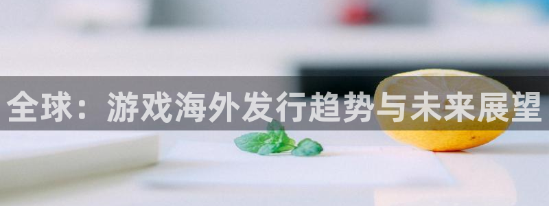 奇亿娱乐测速官网下载：全球：游戏海外发行趋势与未来展望